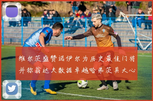 维尔茨盛赞诺伊尔为历史最佳门将并称翁达夫数据卓越哈弗茨具大心脏