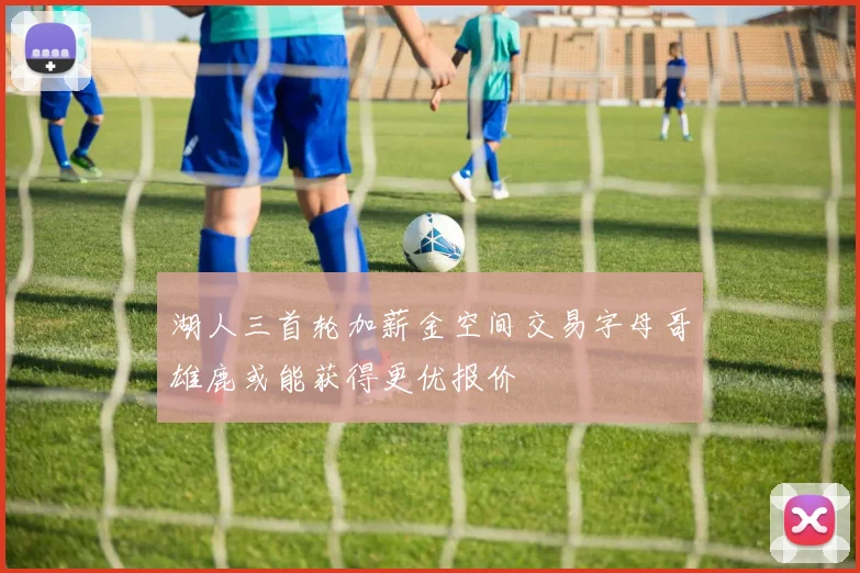 湖人三首轮加薪金空间交易字母哥雄鹿或能获得更优报价