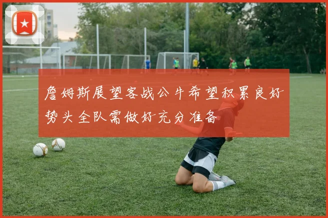 詹姆斯展望客战公牛希望积累良好势头全队需做好充分准备