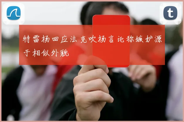 特雷杨回应法克吹杨言论称嫉妒源于相似外貌