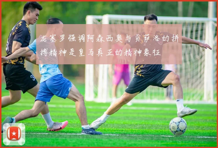 龙塞罗强调阿森西奥与贡萨洛的拼搏精神是皇马真正的精神象征