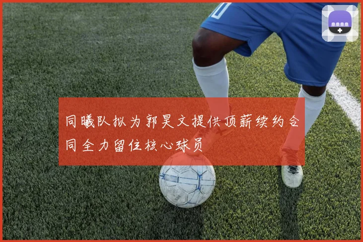 同曦队拟为郭昊文提供顶薪续约合同全力留住核心球员