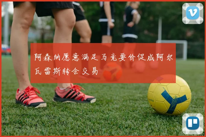 阿森纳愿意满足马竞要价促成阿尔瓦雷斯转会交易