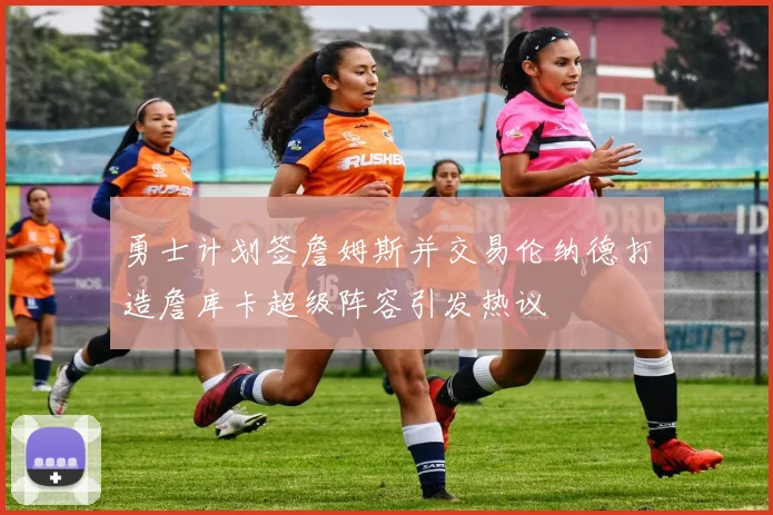 勇士计划签詹姆斯并交易伦纳德打造詹库卡超级阵容引发热议