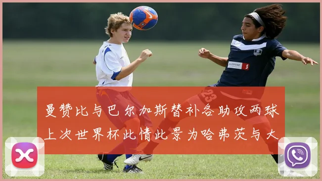 曼赞比与巴尔加斯替补各助攻两球上次世界杯此情此景为哈弗茨与大菲尔