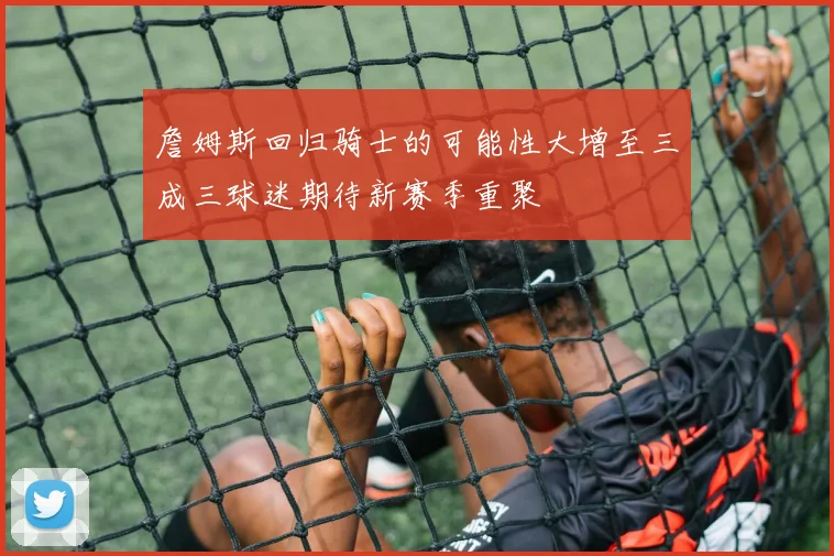 詹姆斯回归骑士的可能性大增至三成三球迷期待新赛季重聚