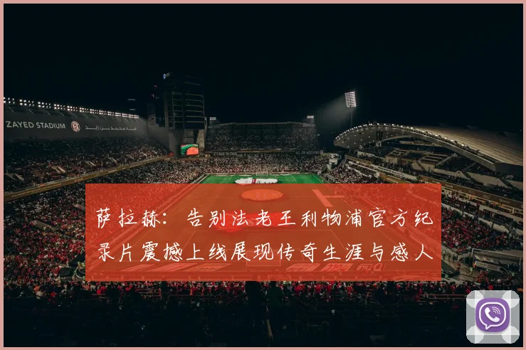 萨拉赫：告别法老王利物浦官方纪录片震撼上线展现传奇生涯与感人时刻