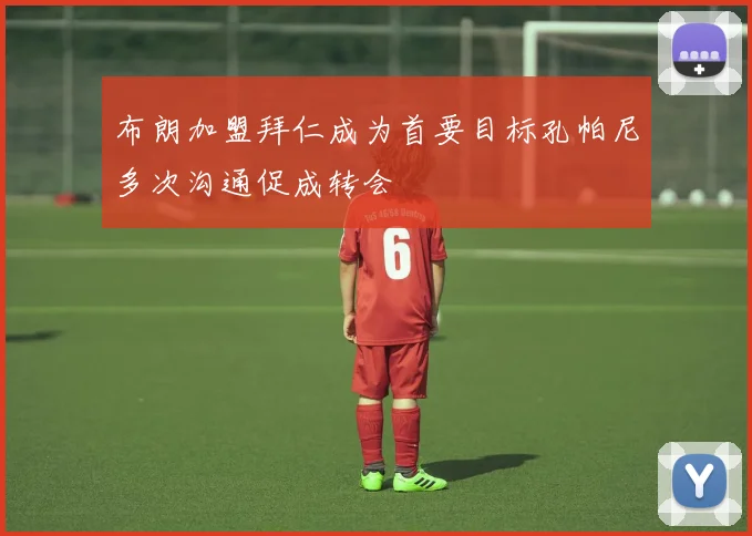 布朗加盟拜仁成为首要目标孔帕尼多次沟通促成转会