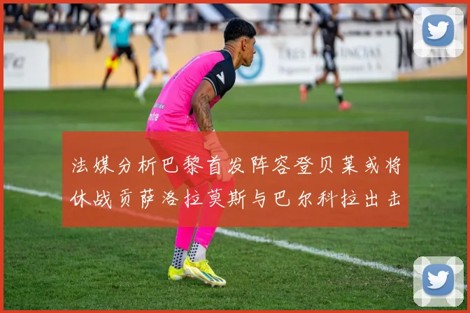 法媒分析巴黎首发阵容登贝莱或将休战贡萨洛拉莫斯与巴尔科拉出击