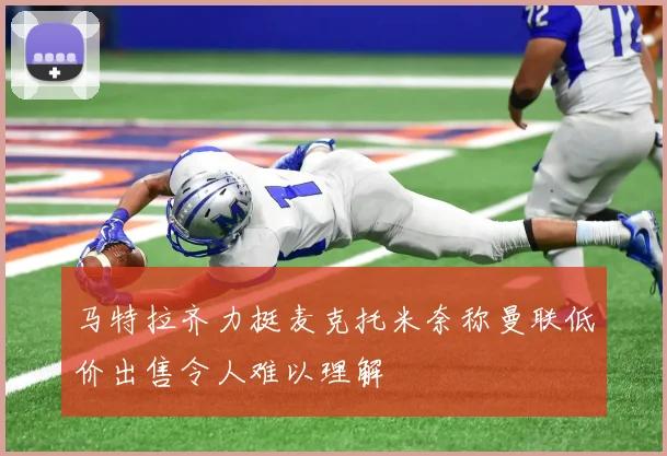 马特拉齐力挺麦克托米奈称曼联低价出售令人难以理解