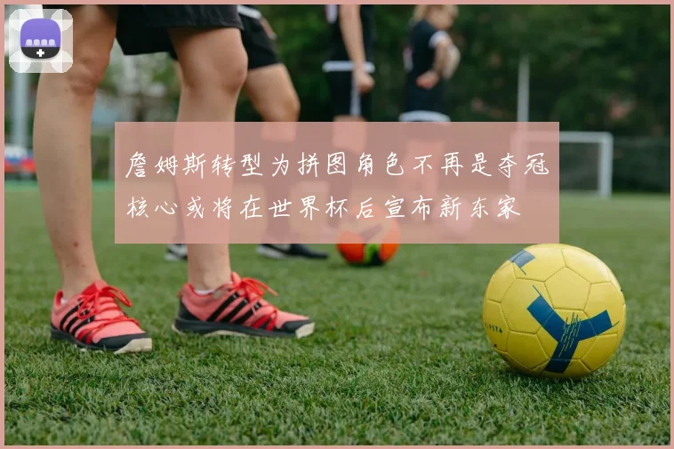 詹姆斯转型为拼图角色不再是夺冠核心或将在世界杯后宣布新东家