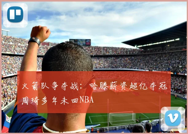 火箭队争夺战：哈滕薪资超亿夺冠周琦多年未回NBA