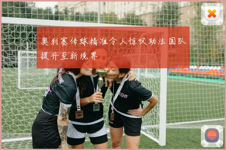 奥利塞传球精准令人惊叹助法国队提升至新境界