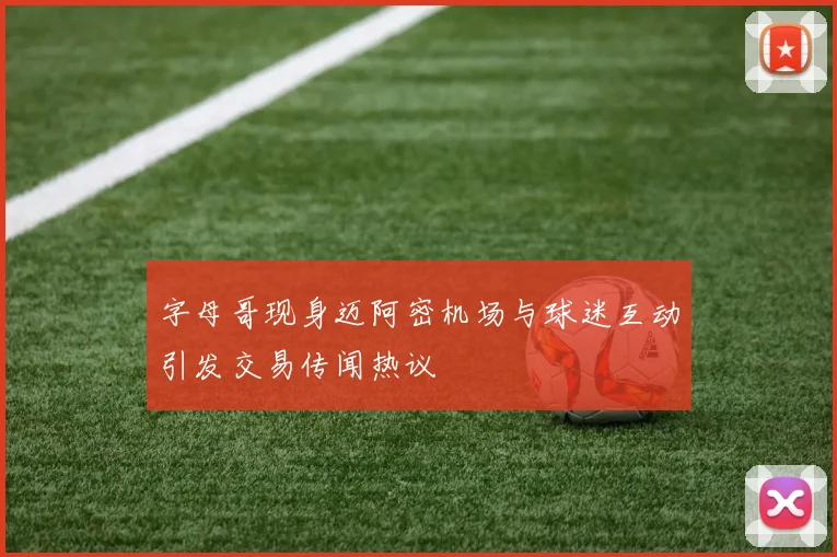 字母哥现身迈阿密机场与球迷互动引发交易传闻热议