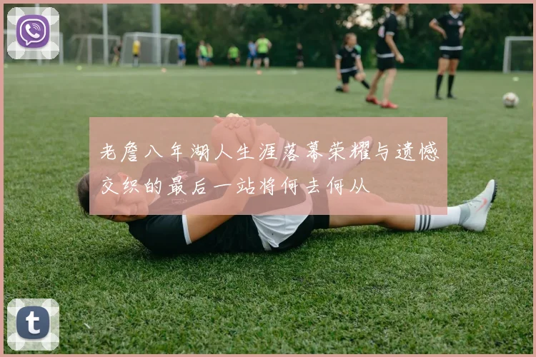 老詹八年湖人生涯落幕荣耀与遗憾交织的最后一站将何去何从