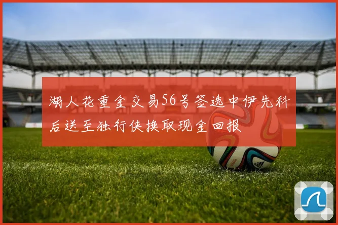 湖人花重金交易56号签选中伊先科后送至独行侠换取现金回报