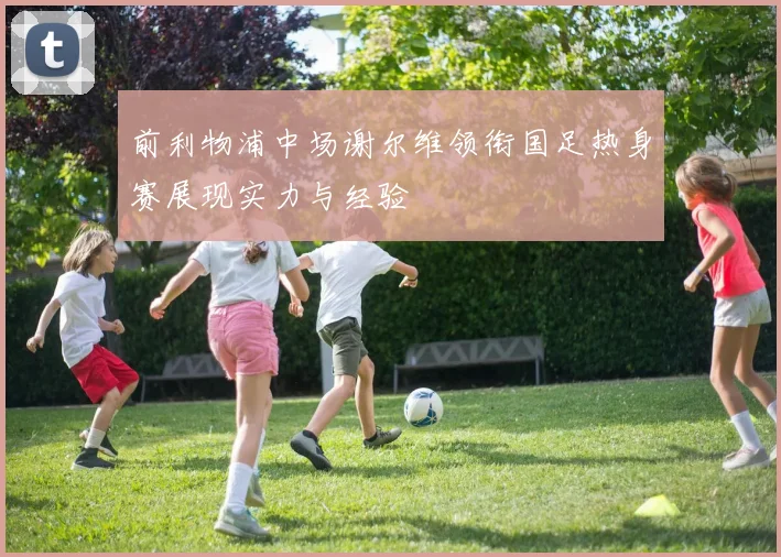 前利物浦中场谢尔维领衔国足热身赛展现实力与经验