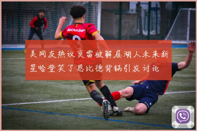 美网友热议莫雷被解雇湖人未来新星哈登笑了恩比德背锅引发讨论
