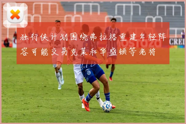 独行侠计划围绕弗拉格重建年轻阵容可能交易克莱和华盛顿等老将