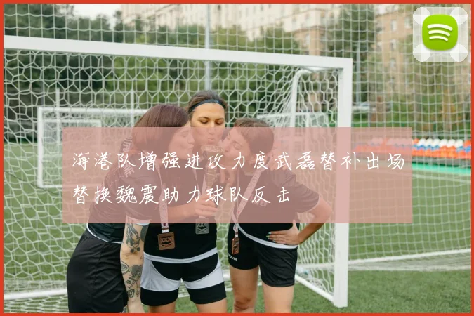 海港队增强进攻力度武磊替补出场替换魏震助力球队反击