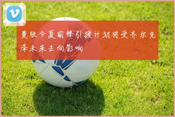 曼联今夏前锋引援计划将受齐尔克泽未来去向影响