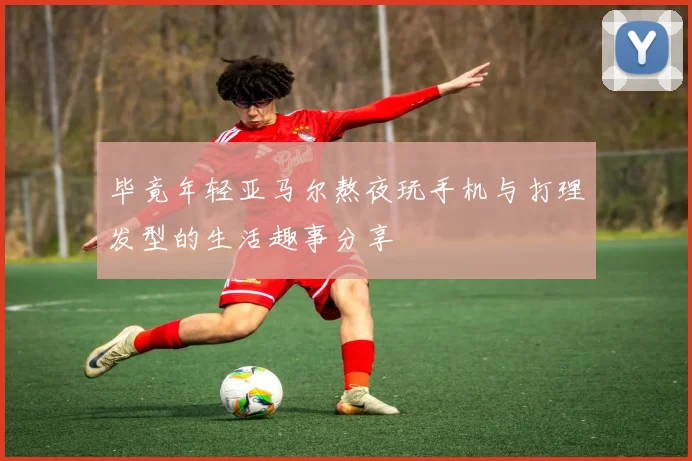 毕竟年轻亚马尔熬夜玩手机与打理发型的生活趣事分享