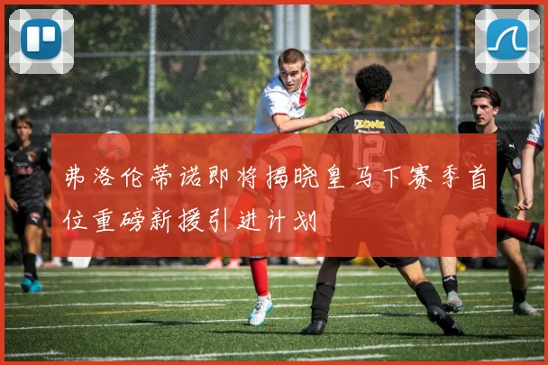 弗洛伦蒂诺即将揭晓皇马下赛季首位重磅新援引进计划