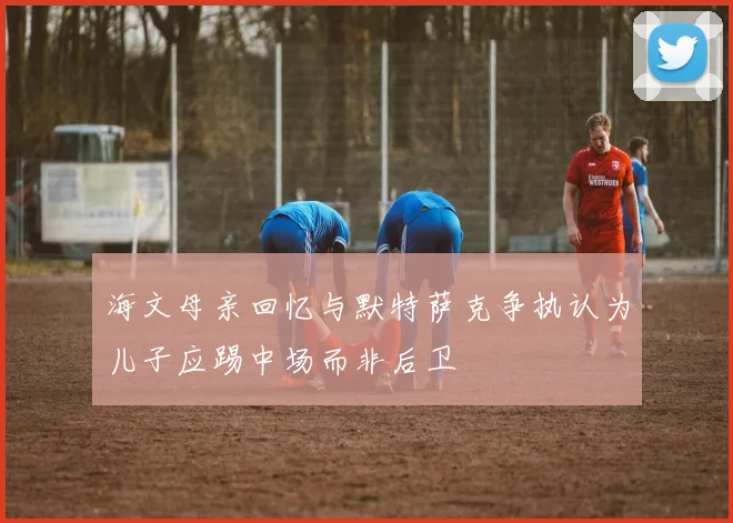 海文母亲回忆与默特萨克争执认为儿子应踢中场而非后卫