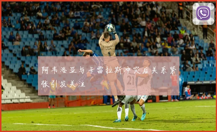阿韦洛亚与卡雷拉斯冲突后关系紧张引发关注