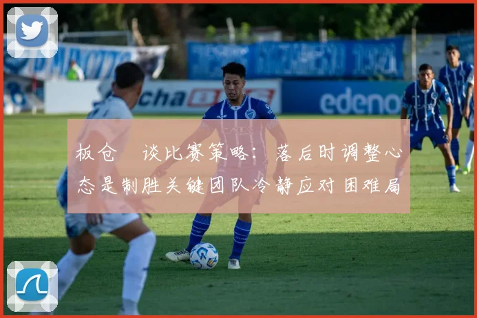 板仓滉谈比赛策略：落后时调整心态是制胜关键团队冷静应对困难局面