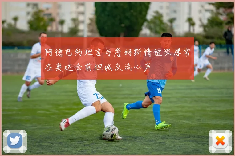 阿德巴约坦言与詹姆斯情谊深厚常在奥运会前坦诚交流心声