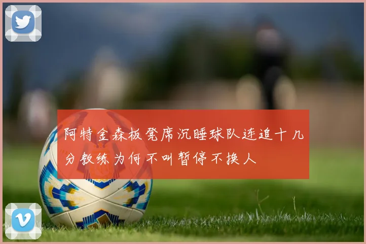阿特金森板凳席沉睡球队连追十几分教练为何不叫暂停不换人
