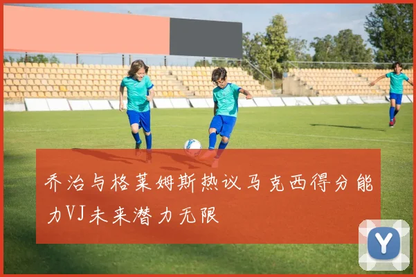乔治与格莱姆斯热议马克西得分能力VJ未来潜力无限