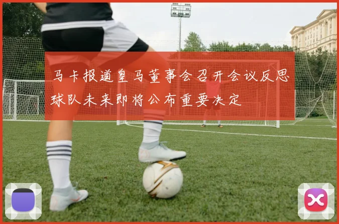 马卡报道皇马董事会召开会议反思球队未来即将公布重要决定