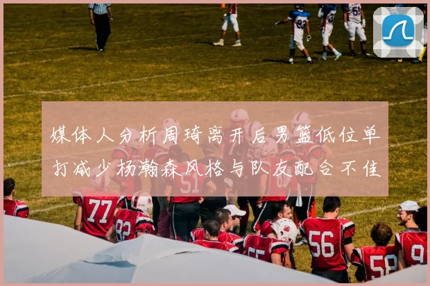 媒体人分析周琦离开后男篮低位单打减少杨瀚森风格与队友配合不佳