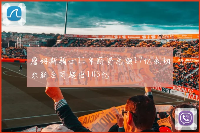 詹姆斯骑士11年薪资总额17亿米切尔新合同超出103亿
