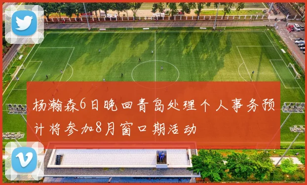 杨瀚森6日晚回青岛处理个人事务预计将参加8月窗口期活动