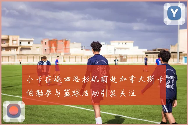 小卡在返回洛杉矶前赴加拿大斯卡伯勒参与篮球活动引发关注