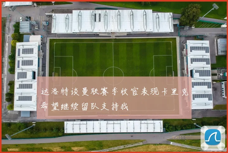 达洛特谈曼联赛季收官表现卡里克希望继续留队支持我